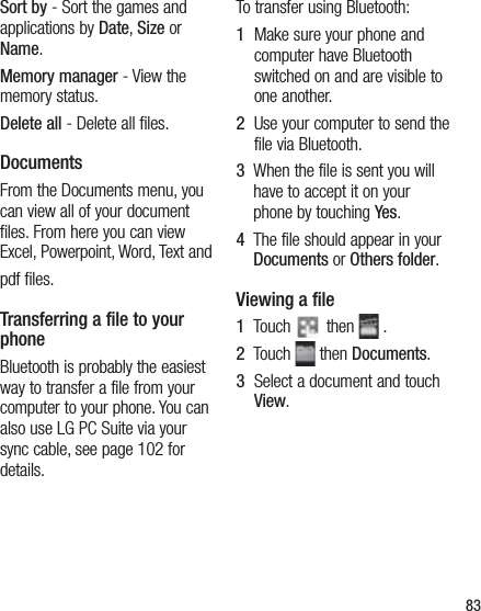 83Sort by - Sort the games and applications by Date, Size or Name.Memory manager - View the memory status.Delete all - Delete all files.DocumentsFrom the Documents menu, you can view all of your document files. From here you can view Excel, Powerpoint, Word, Text andpdf files.Transferring a file to your phoneBluetooth is probably the easiest way to transfer a file from your computer to your phone. You can also use LG PC Suite via your sync cable, see page 102 for details.To transfer using Bluetooth:1   Make sure your phone and computer have Bluetooth switched on and are visible to one another.2   Use your computer to send the file via Bluetooth.3   When the file is sent you will have to accept it on your phone by touching Yes.4   The file should appear in your Documents or Others folder.Viewing a file1   Touch   then   .2   Touch   then Documents.3   Select a document and touch View.