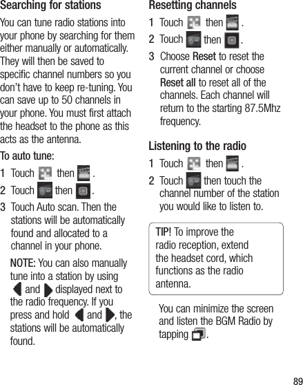 89Searching for stationsYou can tune radio stations into your phone by searching for them either manually or automatically. They will then be saved to specific channel numbers so you don’t have to keep re-tuning. You can save up to 50 channels in your phone. You must first attach the headset to the phone as this acts as the antenna.To auto tune:1   Touch   then   .2   Touch   then  .3   Touch Auto scan. Then the stations will be automatically found and allocated to a channel in your phone.NOTE: You can also manually tune into a station by using   and   displayed next to the radio frequency. If you press and hold    and  , the stations will be automatically found.Resetting channels1   Touch   then   .2   Touch   then  .3   Choose Reset to reset the current channel or choose Reset all to reset all of the channels. Each channel will return to the starting 87.5Mhz frequency.Listening to the radio1   Touch   then   .2   Touch   then touch the channel number of the station you would like to listen to.TIP! To improve the radio reception, extend the headset cord, which functions as the radio antenna.You can minimize the screen and listen the BGM Radio by tapping  .