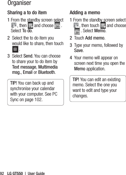 LG GT550  |  User Guide92OrganiserSharing a to do item1  From the standby screen select , then   and choose   . Select To do.2   Select the to do item you would like to share, then touch .3   Select Send. You can choose to share your to do item by Text message, Multimedia msg., Email or Bluetooth.TIP! You can back up and synchronise your calendar with your computer. See PC Sync on page 102.Adding a memo1  From the standby screen select , then touch   and choose   . Select Memo.2   Touch Add memo.3   Type your memo, followed by Save.4   Your memo will appear on screen next time you open the Memo application.TIP! You can edit an existing memo. Select the one you want to edit and type your changes.