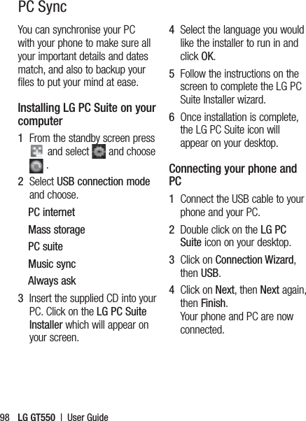 LG GT550  |  User Guide98PC SyncYou can synchronise your PC with your phone to make sure all your important details and dates match, and also to backup your files to put your mind at ease.Installing LG PC Suite on your computer1   From the standby screen press  and select   and choose  .2   Select USB connection mode and choose.PC internetMass storagePC suiteMusic syncAlways ask3   Insert the supplied CD into your PC. Click on the LG PC Suite Installer which will appear on your screen. 4   Select the language you would like the installer to run in and click OK.5   Follow the instructions on the screen to complete the LG PC Suite Installer wizard.6   Once installation is complete, the LG PC Suite icon will appear on your desktop.Connecting your phone and PC1   Connect the USB cable to your phone and your PC.2   Double click on the LG PC Suite icon on your desktop.3   Click on Connection Wizard, then USB.4   Click on Next, then Next again, then Finish. Your phone and PC are now connected.