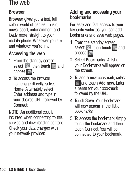 LG GT550  |  User Guide102The webBrowser Browser gives you a fast, full colour world of games, music, news, sport, entertainment and loads more, straight to your mobile phone. Wherever you are and whatever you’re into.Accessing the web1   From the standby screen select  , then touch   and choose   .2   To access the browser homepage directly, select Home. Alternately select Enter address and type in your desired URL, followed by Connect.NOTE: An additional cost is incurred when connecting to this service and downloading content. Check your data charges with your network provider.Adding and accessing your bookmarksFor easy and fast access to your favourite websites, you can add bookmarks and save web pages.1   From the standby screen select  , then touch   and choose   .2   Select Bookmarks. A list of your Bookmarks will appear on the screen.3   To add a new bookmark, select and touch Add new. Enter a name for your bookmark followed by the URL.4   Touch Save. Your Bookmark will now appear in the list of bookmarks.5   To access the bookmark simply touch the bookmark and then touch Connect. You will be connected to your bookmark.