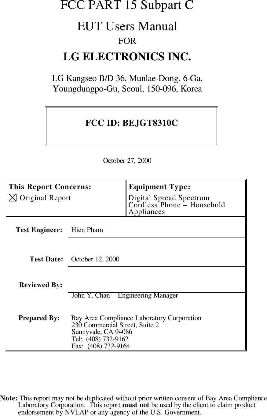 Note: This report may not be duplicated without prior written consent of Bay Area Compliance Laboratory Corporation.  This report must not be used by the client to claim product endorsement by NVLAP or any agency of the U.S. Government.    FCC PART 15 Subpart C   EUT Users Manual FOR LG ELECTRONICS INC.  LG Kangseo B/D 36, Munlae-Dong, 6-Ga,  Youngdungpo-Gu, Seoul, 150-096, Korea  FCC ID: BEJGT8310C   October 27, 2000   This Report Concerns:  Original Report Equipment Type: Digital Spread Spectrum Cordless Phone – Household Appliances    Test Engineer: Hien Pham   Test Date: October 12, 2000   Reviewed By:   John Y. Chan – Engineering Manager Prepared By: Bay Area Compliance Laboratory Corporation 230 Commercial Street, Suite 2 Sunnyvale, CA 94086 Tel:  (408) 732-9162 Fax:  (408) 732-9164   