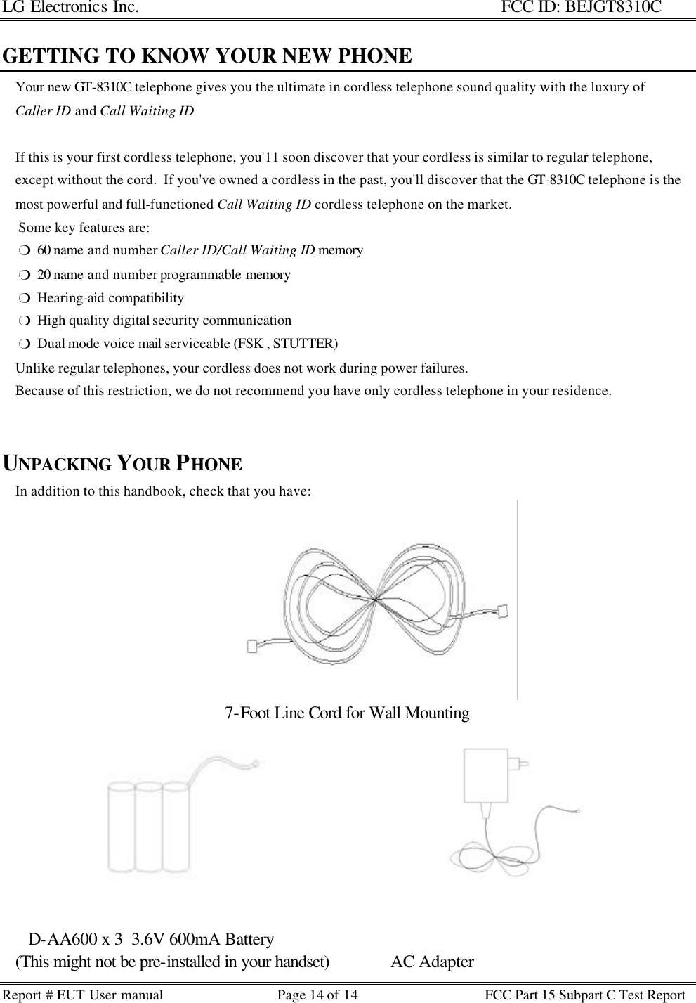 LG Electronics Inc.                                                                                                   FCC ID: BEJGT8310C Report # EUT User manual Page 14 of 14 FCC Part 15 Subpart C Test Report   GETTING TO KNOW YOUR NEW PHONE     Your new GT-8310C telephone gives you the ultimate in cordless telephone sound quality with the luxury of      Caller ID and Call Waiting ID        If this is your first cordless telephone, you&apos;11 soon discover that your cordless is similar to regular telephone,      except without the cord.  If you&apos;ve owned a cordless in the past, you&apos;ll discover that the GT-8310C telephone is the     most powerful and full-functioned Call Waiting ID cordless telephone on the market.      Some key features are:      m  60 name and number Caller ID/Call Waiting ID memory       m  20 name and number programmable memory      m  Hearing-aid compatibility      m  High quality digital security communication      m  Dual mode voice mail serviceable (FSK , STUTTER)     Unlike regular telephones, your cordless does not work during power failures.       Because of this restriction, we do not recommend you have only cordless telephone in your residence.       UNPACKING YOUR PHONE     In addition to this handbook, check that you have: 7-Foot Line Cord for Wall Mounting         D-AA600 x 3  3.6V 600mA Battery    (This might not be pre-installed in your handset)              AC Adapter 
