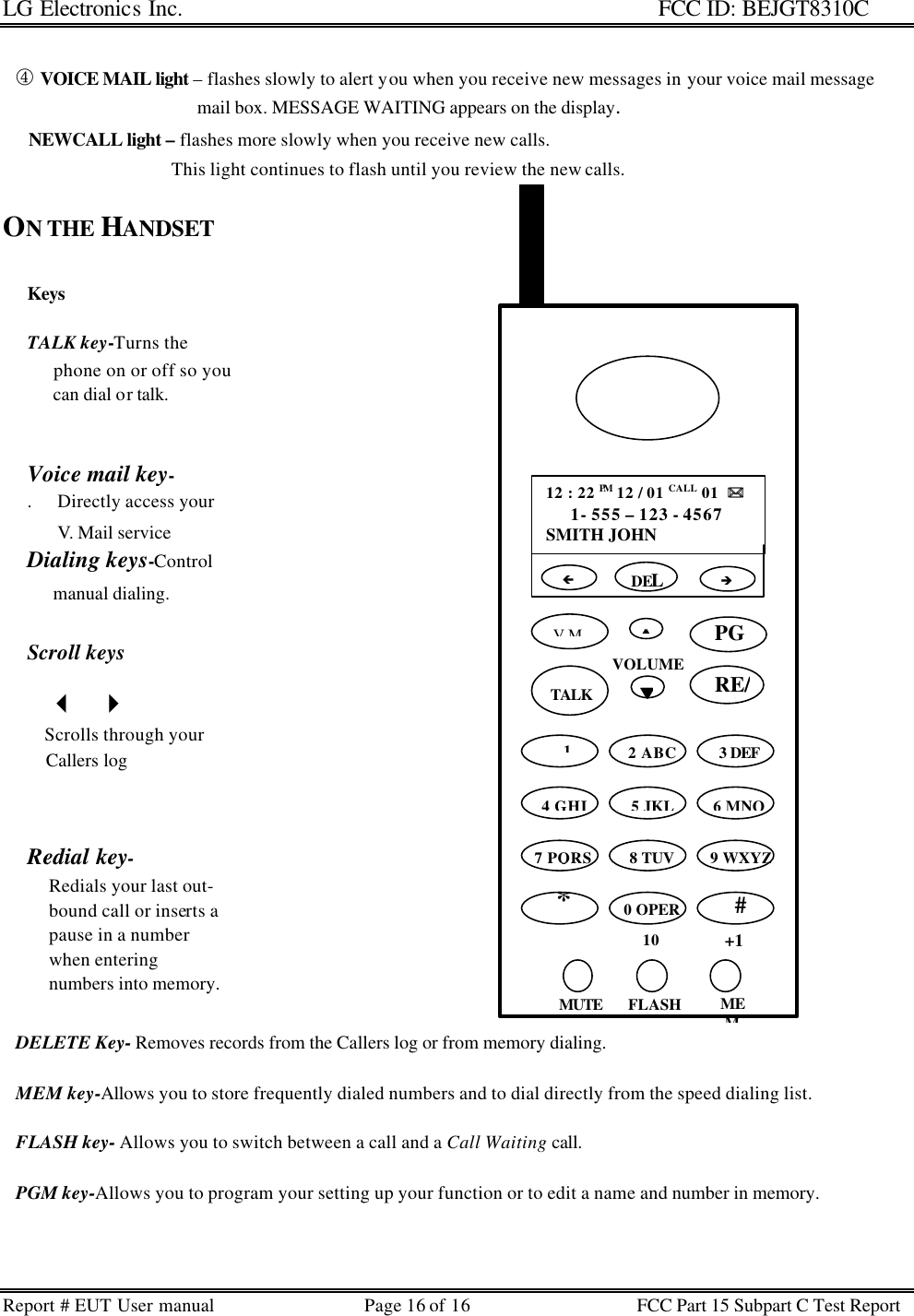 LG Electronics Inc.                                                                                                   FCC ID: BEJGT8310C Report # EUT User manual Page 16 of 16 FCC Part 15 Subpart C Test Report  Keys  TALK key-Turns the        phone on or off so you        can dial or talk.   Voice mail key-  .      Directly access your         V. Mail service Dialing keys-Control       manual dialing.  Scroll keys        3   4     Scrolls through your     Callers log     Redial key-      Redials your last out-      bound call or inserts a      pause in a number      when entering      numbers into memory.      ¯ VOICE MAIL light – flashes slowly to alert you when you receive new messages in your voice mail message                                              mail box. MESSAGE WAITING appears on the display.       NEWCALL light – flashes more slowly when you receive new calls.                                         This light continues to flash until you review the new calls.  ON THE HANDSET                                      DELETE Key- Removes records from the Callers log or from memory dialing.     MEM key-Allows you to store frequently dialed numbers and to dial directly from the speed dialing list.     FLASH key- Allows you to switch between a call and a Call Waiting call.        PGM key-Allows you to program your setting up your function or to edit a name and number in memory.   VOLUME ss 12 : 22 PM 12 / 01 CALL 01  )) 1- 555 – 123 - 4567 SMITH JOHN  DEL V.M ttTALK 2 ABC 3 DEF 4 GHI 5 JKL 6 MNO 7 PQRS 8 TUV 9 WXYZ*  0 OPER 10 #  +1 MUTE FLASH MEM èçPGM   1 RE/PA 