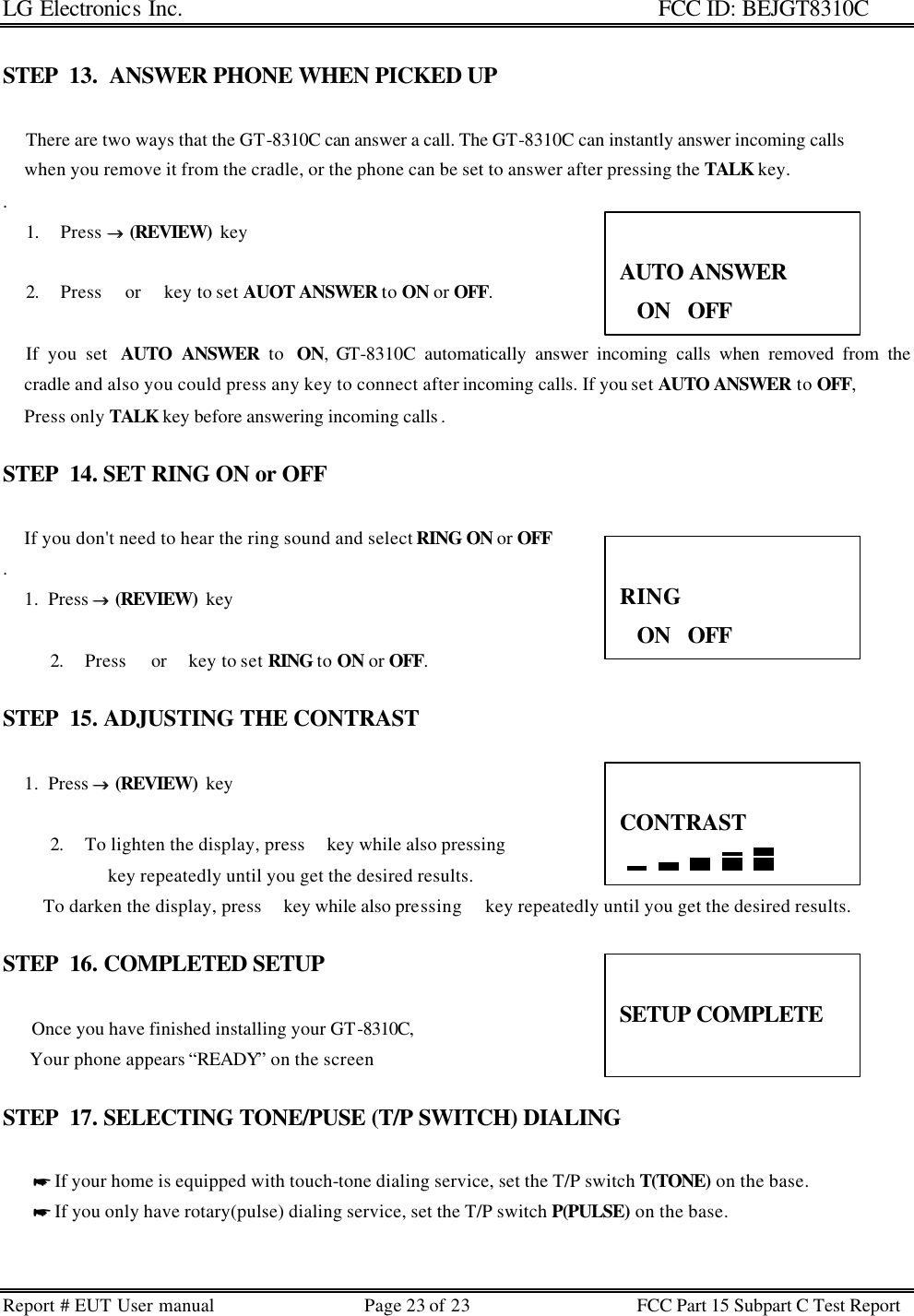 LG Electronics Inc.                                                                                                   FCC ID: BEJGT8310C Report # EUT User manual Page 23 of 23 FCC Part 15 Subpart C Test Report   STEP  13.  ANSWER PHONE WHEN PICKED UP            There are two ways that the GT-8310C can answer a call. The GT-8310C can instantly answer incoming calls       when you remove it from the cradle, or the phone can be set to answer after pressing the TALK key.        .  1. Press →→  (REVIEW)  key   2. Press  or  key to set AUOT ANSWER to ON or OFF.             If you set  AUTO ANSWER to  ON, GT-8310C automatically answer incoming calls when removed from the      cradle and also you could press any key to connect after incoming calls. If you set AUTO ANSWER to OFF,       Press only TALK key before answering incoming calls .   STEP  14. SET RING ON or OFF               If you don&apos;t need to hear the ring sound and select RING ON or OFF .       1.  Press →→  (REVIEW)  key   2. Press  or  key to set RING to ON or OFF.  STEP  15. ADJUSTING THE CONTRAST          1.  Press →→  (REVIEW)  key   2. To lighten the display, press  key while also pressing   key repeatedly until you get the desired results.          To darken the display, press  key while also pressing  key repeatedly until you get the desired results.  STEP  16. COMPLETED SETUP       Once you have finished installing your GT-8310C,        Your phone appears “READY” on the screen  STEP  17. SELECTING TONE/PUSE (T/P SWITCH) DIALING         * If your home is equipped with touch-tone dialing service, set the T/P switch T(TONE) on the base.        * If you only have rotary(pulse) dialing service, set the T/P switch P(PULSE) on the base.    AUTO ANSWER ON   OFF  RING ON   OFF  CONTRAST   SETUP COMPLETE  