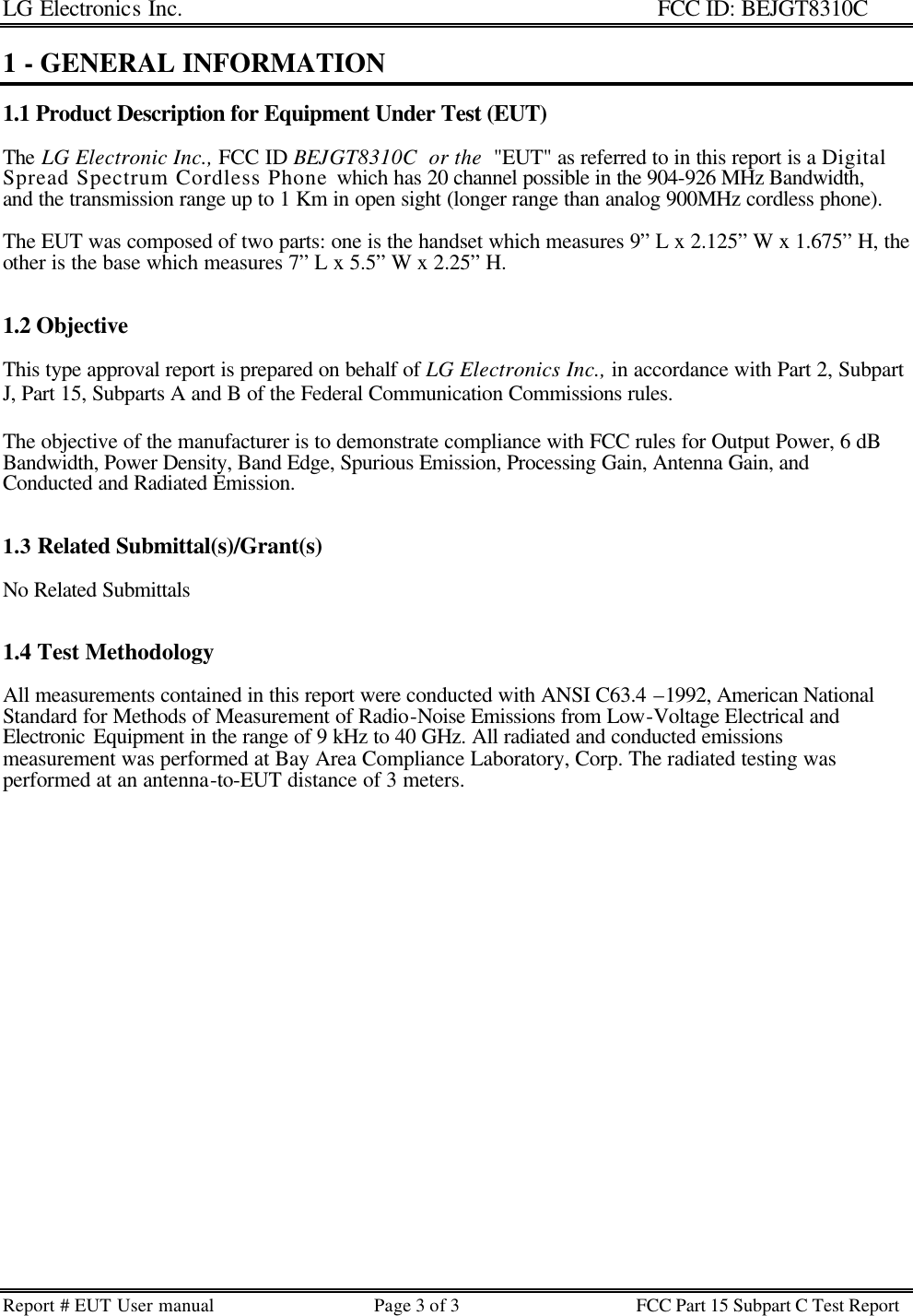LG Electronics Inc.                                                                                                   FCC ID: BEJGT8310C Report # EUT User manual Page 3 of 3 FCC Part 15 Subpart C Test Report   1 - GENERAL INFORMATION  1.1 Product Description for Equipment Under Test (EUT)  The LG Electronic Inc., FCC ID BEJGT8310C  or the  &quot;EUT&quot; as referred to in this report is a Digital Spread Spectrum Cordless Phone which has 20 channel possible in the 904-926 MHz Bandwidth, and the transmission range up to 1 Km in open sight (longer range than analog 900MHz cordless phone).   The EUT was composed of two parts: one is the handset which measures 9” L x 2.125” W x 1.675” H, the other is the base which measures 7” L x 5.5” W x 2.25” H.   1.2 Objective  This type approval report is prepared on behalf of LG Electronics Inc., in accordance with Part 2, Subpart J, Part 15, Subparts A and B of the Federal Communication Commissions rules.  The objective of the manufacturer is to demonstrate compliance with FCC rules for Output Power, 6 dB Bandwidth, Power Density, Band Edge, Spurious Emission, Processing Gain, Antenna Gain, and Conducted and Radiated Emission.   1.3 Related Submittal(s)/Grant(s)  No Related Submittals   1.4 Test Methodology  All measurements contained in this report were conducted with ANSI C63.4 –1992, American National Standard for Methods of Measurement of Radio-Noise Emissions from Low-Voltage Electrical and Electronic Equipment in the range of 9 kHz to 40 GHz. All radiated and conducted emissions measurement was performed at Bay Area Compliance Laboratory, Corp. The radiated testing was performed at an antenna-to-EUT distance of 3 meters.  