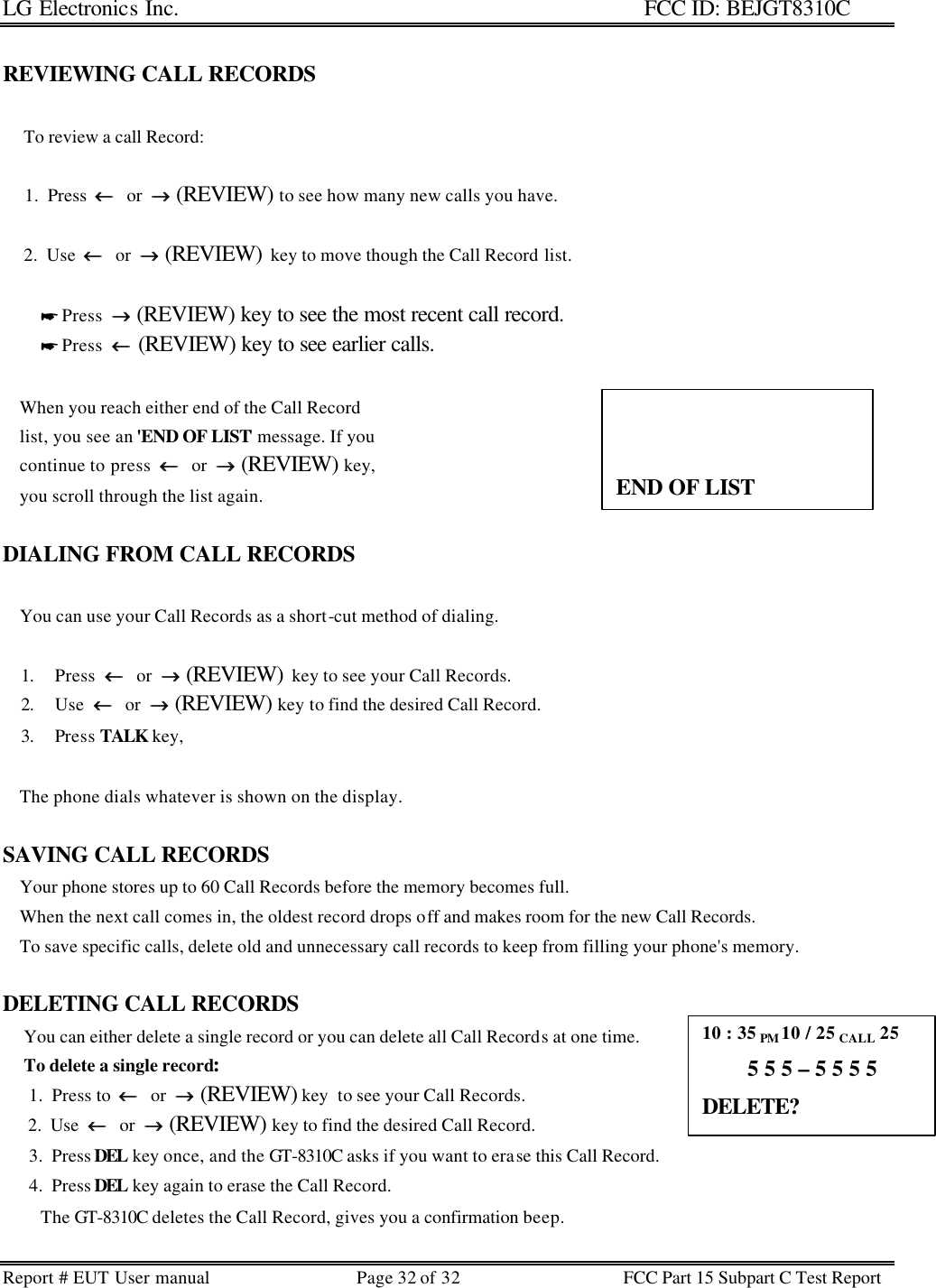 LG Electronics Inc.                                                                                                   FCC ID: BEJGT8310C Report # EUT User manual Page 32 of 32 FCC Part 15 Subpart C Test Report   REVIEWING CALL RECORDS       To review a call Record:       1.  Press  ←←  or  →→ (REVIEW) to see how many new calls you have.       2.  Use  ←←  or  →→ (REVIEW)  key to move though the Call Record list.                    * Press  →→ (REVIEW) key to see the most recent call record.          * Press  ←← (REVIEW) key to see earlier calls.      When you reach either end of the Call Record     list, you see an &apos;END OF LIST&apos; message. If you     continue to press  ←←  or  →→ (REVIEW) key,     you scroll through the list again.   DIALING FROM CALL RECORDS      You can use your Call Records as a short-cut method of dialing.  1. Press  ←←  or  →→ (REVIEW)  key to see your Call Records. 2. Use  ←←  or  →→ (REVIEW) key to find the desired Call Record. 3. Press TALK key,      The phone dials whatever is shown on the display.  SAVING CALL RECORDS     Your phone stores up to 60 Call Records before the memory becomes full.     When the next call comes in, the oldest record drops off and makes room for the new Call Records.      To save specific calls, delete old and unnecessary call records to keep from filling your phone&apos;s memory.   DELETING CALL RECORDS      You can either delete a single record or you can delete all Call Records at one time.      To delete a single record:       1.  Press to  ←←  or  →→ (REVIEW) key  to see your Call Records.       2.  Use  ←←  or  →→ (REVIEW) key to find the desired Call Record.       3.  Press DEL key once, and the GT-8310C asks if you want to erase this Call Record.        4.  Press DEL key again to erase the Call Record.          The GT-8310C deletes the Call Record, gives you a confirmation beep.                 END OF LIST 10 : 35 PM 10 / 25 CALL 25         5 5 5 – 5 5 5 5 DELETE? 