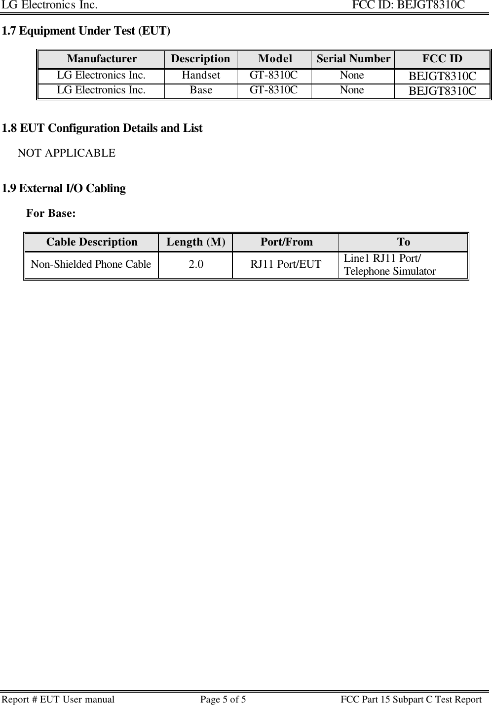 LG Electronics Inc.                                                                                                   FCC ID: BEJGT8310C Report # EUT User manual Page 5 of 5 FCC Part 15 Subpart C Test Report   1.7 Equipment Under Test (EUT)  Manufacturer Description Model Serial Number FCC ID LG Electronics Inc. Handset GT-8310C None BEJGT8310C LG Electronics Inc. Base GT-8310C None BEJGT8310C   1.8 EUT Configuration Details and List         NOT APPLICABLE   1.9 External I/O Cabling                       For Base:   Cable Description Length (M) Port/From To Non-Shielded Phone Cable 2.0 RJ11 Port/EUT Line1 RJ11 Port/ Telephone Simulator    