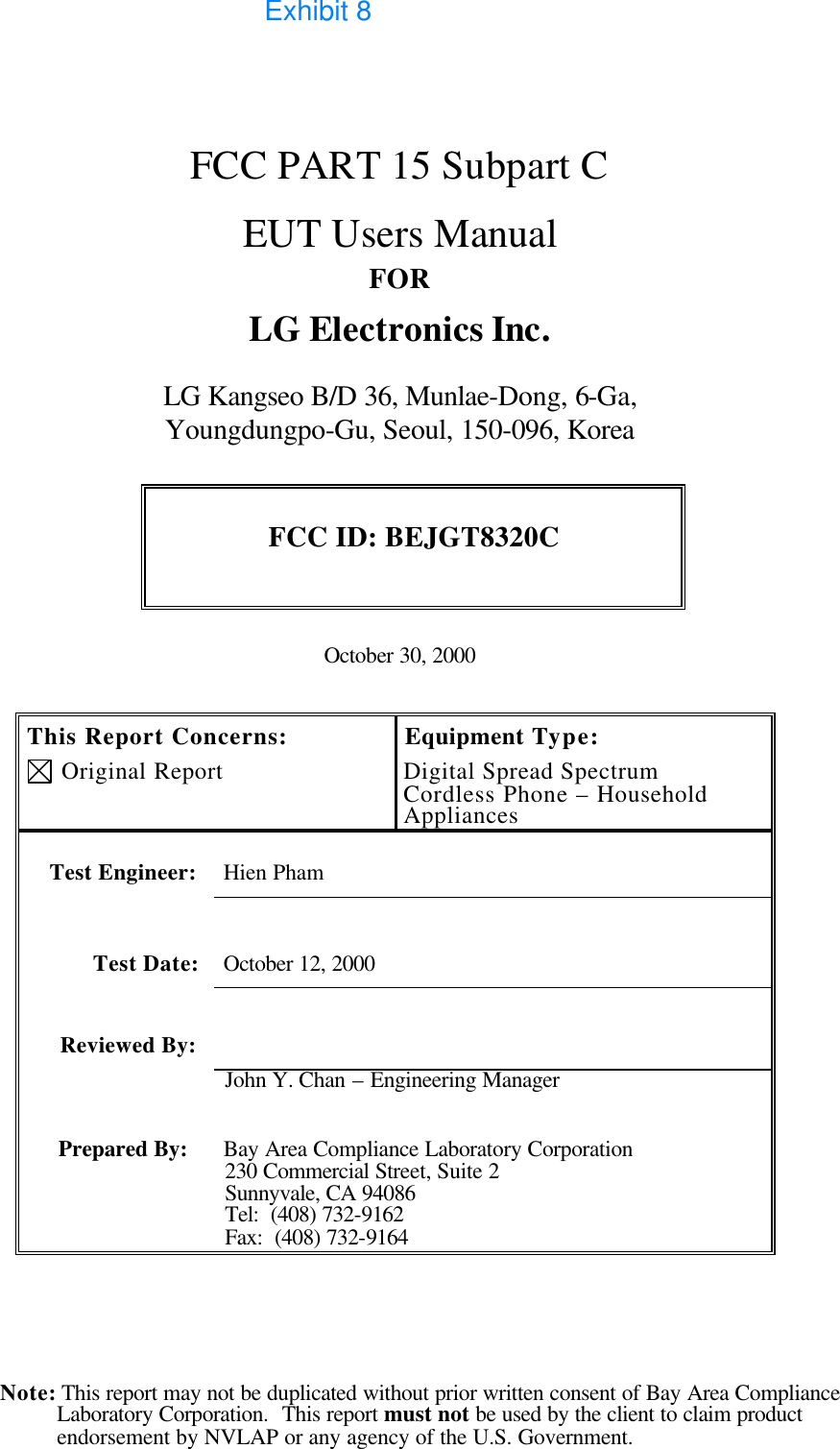  Note: This report may not be duplicated without prior written consent of Bay Area Compliance Laboratory Corporation.  This report must not be used by the client to claim product endorsement by NVLAP or any agency of the U.S. Government.    FCC PART 15 Subpart C   EUT Users Manual FOR LG Electronics Inc.  LG Kangseo B/D 36, Munlae-Dong, 6-Ga,  Youngdungpo-Gu, Seoul, 150-096, Korea  FCC ID: BEJGT8320C   October 30, 2000   This Report Concerns:  Original Report Equipment Type: Digital Spread Spectrum Cordless Phone – Household Appliances    Test Engineer: Hien Pham   Test Date: October 12, 2000   Reviewed By:   John Y. Chan – Engineering Manager Prepared By: Bay Area Compliance Laboratory Corporation 230 Commercial Street, Suite 2 Sunnyvale, CA 94086 Tel:  (408) 732-9162 Fax:  (408) 732-9164   Exhibit 8