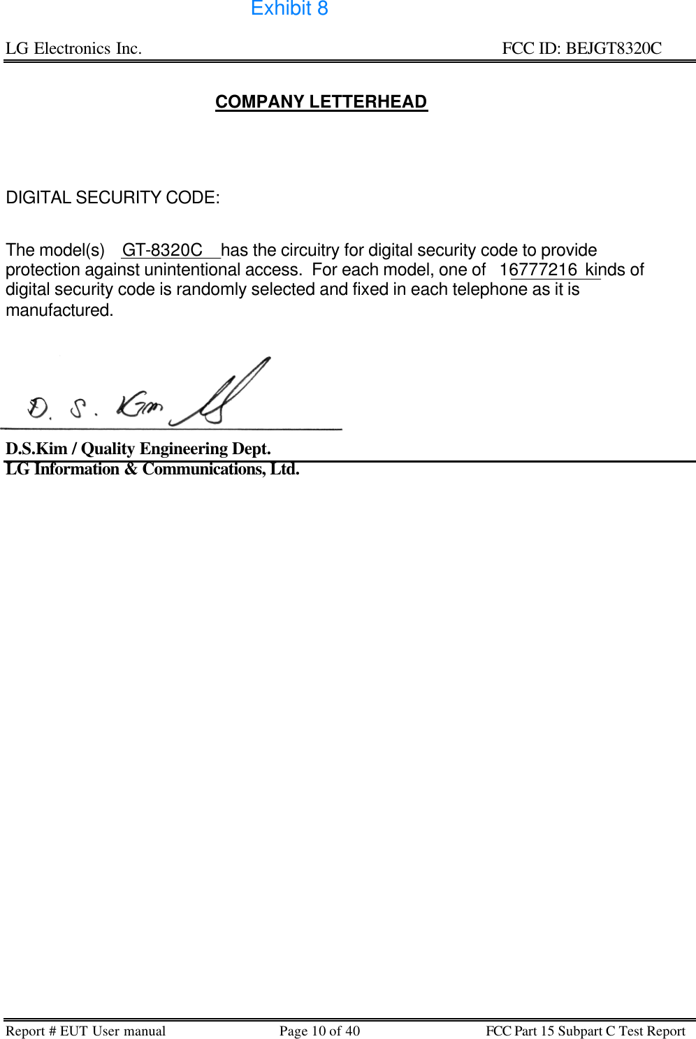 LG Electronics Inc.                                                                                                   FCC ID: BEJGT8320C Report # EUT User manual Page 10 of 40 FCC Part 15 Subpart C Test Report    COMPANY LETTERHEAD       DIGITAL SECURITY CODE:   The model(s)    GT-8320C    has the circuitry for digital security code to provide protection against unintentional access.  For each model, one of   16777216  kinds of digital security code is randomly selected and fixed in each telephone as it is manufactured.        D.S.Kim / Quality Engineering Dept. LG Information &amp; Communications, Ltd.          Exhibit 8