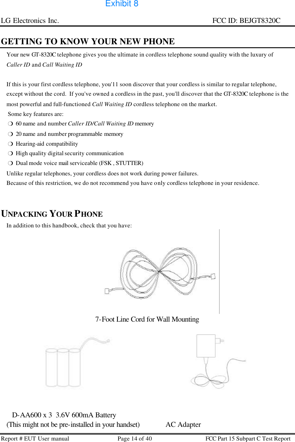 LG Electronics Inc.                                                                                                   FCC ID: BEJGT8320C Report # EUT User manual Page 14 of 40 FCC Part 15 Subpart C Test Report   GETTING TO KNOW YOUR NEW PHONE     Your new GT-8320C telephone gives you the ultimate in cordless telephone sound quality with the luxury of      Caller ID and Call Waiting ID        If this is your first cordless telephone, you&apos;11 soon discover that your cordless is similar to regular telephone,      except without the cord.  If you&apos;ve owned a cordless in the past, you&apos;ll discover that the GT-8320C telephone is the     most powerful and full-functioned Call Waiting ID cordless telephone on the market.      Some key features are:      m  60 name and number Caller ID/Call Waiting ID memory       m  20 name and number programmable memory      m  Hearing-aid compatibility      m  High quality digital security communication      m  Dual mode voice mail serviceable (FSK , STUTTER)     Unlike regular telephones, your cordless does not work during power failures.       Because of this restriction, we do not recommend you have only cordless telephone in your residence.       UNPACKING YOUR PHONE     In addition to this handbook, check that you have: 7-Foot Line Cord for Wall Mounting         D-AA600 x 3  3.6V 600mA Battery    (This might not be pre-installed in your handset)              AC Adapter Exhibit 8