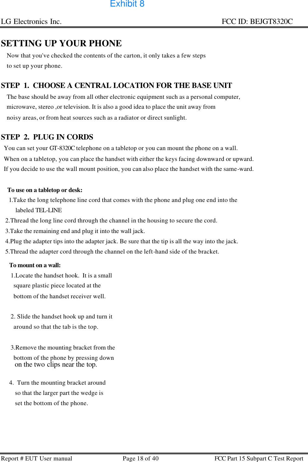 LG Electronics Inc.                                                                                                   FCC ID: BEJGT8320C Report # EUT User manual Page 18 of 40 FCC Part 15 Subpart C Test Report   SETTING UP YOUR PHONE     Now that you&apos;ve checked the contents of the carton, it only takes a few steps     to set up your phone.  STEP  1.  CHOOSE A CENTRAL LOCATION FOR THE BASE UNIT     The base should be away from all other electronic equipment such as a personal computer,     microwave, stereo ,or television. It is also a good idea to place the unit away from      noisy areas, or from heat sources such as a radiator or direct sunlight.  STEP  2.  PLUG IN CORDS   You can set your GT-8320C telephone on a tabletop or you can mount the phone on a wall.    When on a tabletop, you can place the handset with either the keys facing downward or upward.   If you decide to use the wall mount position, you can also place the handset with the same-ward.  To use on a tabletop or desk:  1.Take the long telephone line cord that comes with the phone and plug one end into the     labeled TEL-LINE    2.Thread the long line cord through the channel in the housing to secure the cord.    3.Take the remaining end and plug it into the wall jack.    4.Plug the adapter tips into the adapter jack. Be sure that the tip is all the way into the jack.    5.Thread the adapter cord through the channel on the left-hand side of the bracket.    To mount on a wall:  1.Locate the handset hook.  It is a small    square plastic piece located at the    bottom of the handset receiver well.   2. Slide the handset hook up and turn it     around so that the tab is the top.   3.Remove the mounting bracket from the    bottom of the phone by pressing down    on the two clips near the top.  4.  Turn the mounting bracket around      so that the larger part the wedge is      set the bottom of the phone.   Exhibit 8