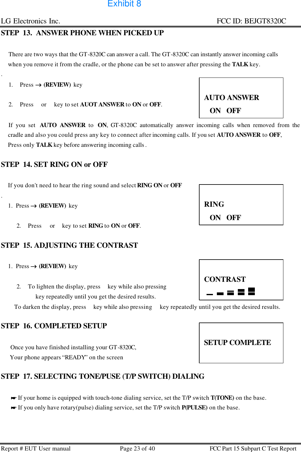 LG Electronics Inc.                                                                                                   FCC ID: BEJGT8320C Report # EUT User manual Page 23 of 40 FCC Part 15 Subpart C Test Report  STEP  13.  ANSWER PHONE WHEN PICKED UP            There are two ways that the GT-8320C can answer a call. The GT-8320C can instantly answer incoming calls       when you remove it from the cradle, or the phone can be set to answer after pressing the TALK key.        .  1. Press →→ (REVIEW)  key   2. Press  or  key to set AUOT ANSWER to ON or OFF.             If you set  AUTO ANSWER to  ON, GT-8320C automatically answer incoming calls when removed from the      cradle and also you could press any key to connect after incoming calls. If you set AUTO ANSWER to OFF,       Press only TALK key before answering incoming calls .   STEP  14. SET RING ON or OFF               If you don&apos;t need to hear the ring sound and select RING ON or OFF .       1.  Press →→ (REVIEW)  key   2. Press  or  key to set RING to ON or OFF.  STEP  15. ADJUSTING THE CONTRAST          1.  Press →→ (REVIEW)  key   2. To lighten the display, press  key while also pressing   key repeatedly until you get the desired results.          To darken the display, press  key while also pressing  key repeatedly until you get the desired results.  STEP  16. COMPLETED SETUP       Once you have finished installing your GT-8320C,        Your phone appears “READY” on the screen  STEP  17. SELECTING TONE/PUSE (T/P SWITCH) DIALING         * If your home is equipped with touch-tone dialing service, set the T/P switch T(TONE) on the base.        * If you only have rotary(pulse) dialing service, set the T/P switch P(PULSE) on the base.     AUTO ANSWER ON   OFF  RING ON   OFF  CONTRAST   SETUP COMPLETE  Exhibit 8