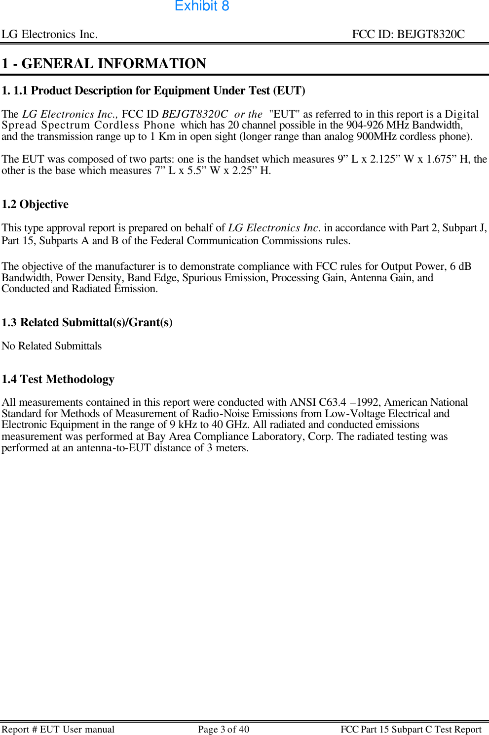 LG Electronics Inc.                                                                                                   FCC ID: BEJGT8320C Report # EUT User manual Page 3 of 40 FCC Part 15 Subpart C Test Report   1 - GENERAL INFORMATION  1. 1.1 Product Description for Equipment Under Test (EUT)  The LG Electronics Inc., FCC ID BEJGT8320C  or the  &quot;EUT&quot; as referred to in this report is a Digital Spread Spectrum Cordless Phone which has 20 channel possible in the 904-926 MHz Bandwidth, and the transmission range up to 1 Km in open sight (longer range than analog 900MHz cordless phone).   The EUT was composed of two parts: one is the handset which measures 9” L x 2.125” W x 1.675” H, the other is the base which measures 7” L x 5.5” W x 2.25” H.   1.2 Objective  This type approval report is prepared on behalf of LG Electronics Inc. in accordance with Part 2, Subpart J, Part 15, Subparts A and B of the Federal Communication Commissions rules.  The objective of the manufacturer is to demonstrate compliance with FCC rules for Output Power, 6 dB Bandwidth, Power Density, Band Edge, Spurious Emission, Processing Gain, Antenna Gain, and Conducted and Radiated Emission.   1.3 Related Submittal(s)/Grant(s)  No Related Submittals   1.4 Test Methodology  All measurements contained in this report were conducted with ANSI C63.4 –1992, American National Standard for Methods of Measurement of Radio-Noise Emissions from Low-Voltage Electrical and Electronic Equipment in the range of 9 kHz to 40 GHz. All radiated and conducted emissions measurement was performed at Bay Area Compliance Laboratory, Corp. The radiated testing was performed at an antenna-to-EUT distance of 3 meters.  Exhibit 8