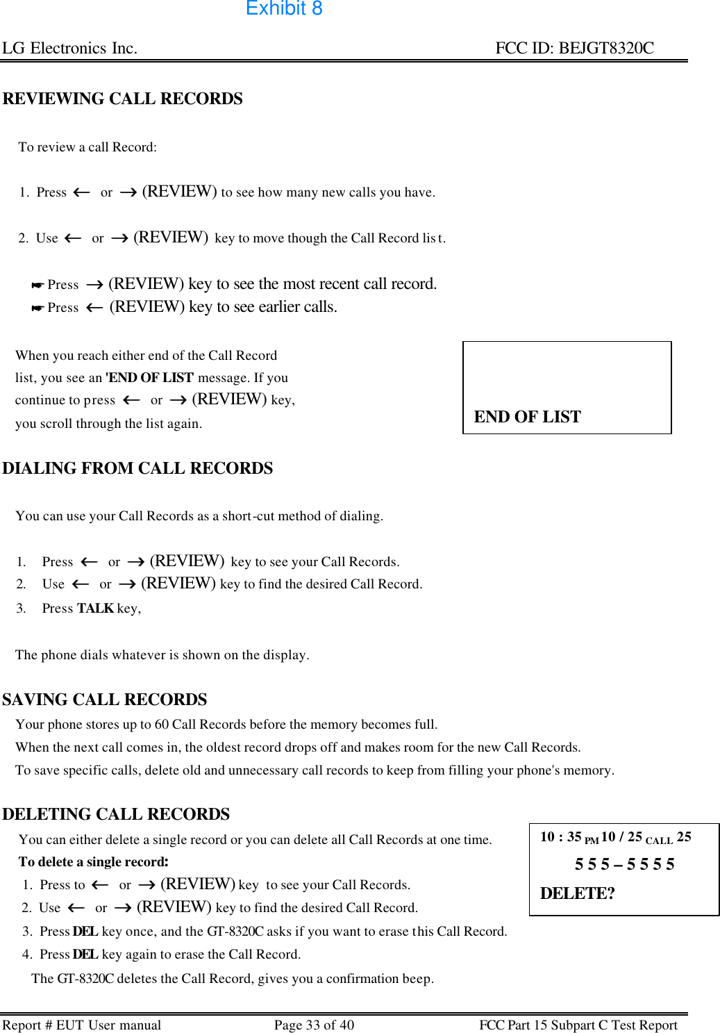 LG Electronics Inc.                                                                                                   FCC ID: BEJGT8320C Report # EUT User manual Page 33 of 40 FCC Part 15 Subpart C Test Report   REVIEWING CALL RECORDS       To review a call Record:       1.  Press  ←←  or  →→ (REVIEW) to see how many new calls you have.       2.  Use  ←←  or  →→ (REVIEW)  key to move though the Call Record lis t.                    * Press  →→ (REVIEW) key to see the most recent call record.          * Press  ←← (REVIEW) key to see earlier calls.      When you reach either end of the Call Record     list, you see an &apos;END OF LIST&apos; message. If you     continue to press  ←←  or  →→ (REVIEW) key,     you scroll through the list again.   DIALING FROM CALL RECORDS      You can use your Call Records as a short-cut method of dialing.  1. Press  ←←  or  →→ (REVIEW)  key to see your Call Records. 2. Use  ←←  or  →→ (REVIEW) key to find the desired Call Record. 3. Press TALK key,      The phone dials whatever is shown on the display.  SAVING CALL RECORDS     Your phone stores up to 60 Call Records before the memory becomes full.     When the next call comes in, the oldest record drops off and makes room for the new Call Records.      To save specific calls, delete old and unnecessary call records to keep from filling your phone&apos;s memory.   DELETING CALL RECORDS      You can either delete a single record or you can delete all Call Records at one time.      To delete a single record:       1.  Press to  ←←  or  →→ (REVIEW) key  to see your Call Records.       2.  Use  ←←  or  →→ (REVIEW) key to find the desired Call Record.       3.  Press DEL key once, and the GT-8320C asks if you want to erase this Call Record.        4.  Press DEL key again to erase the Call Record.          The GT-8320C deletes the Call Record, gives you a confirmation beep.                 END OF LIST 10 : 35 PM 10 / 25 CALL 25         5 5 5 – 5 5 5 5 DELETE? Exhibit 8
