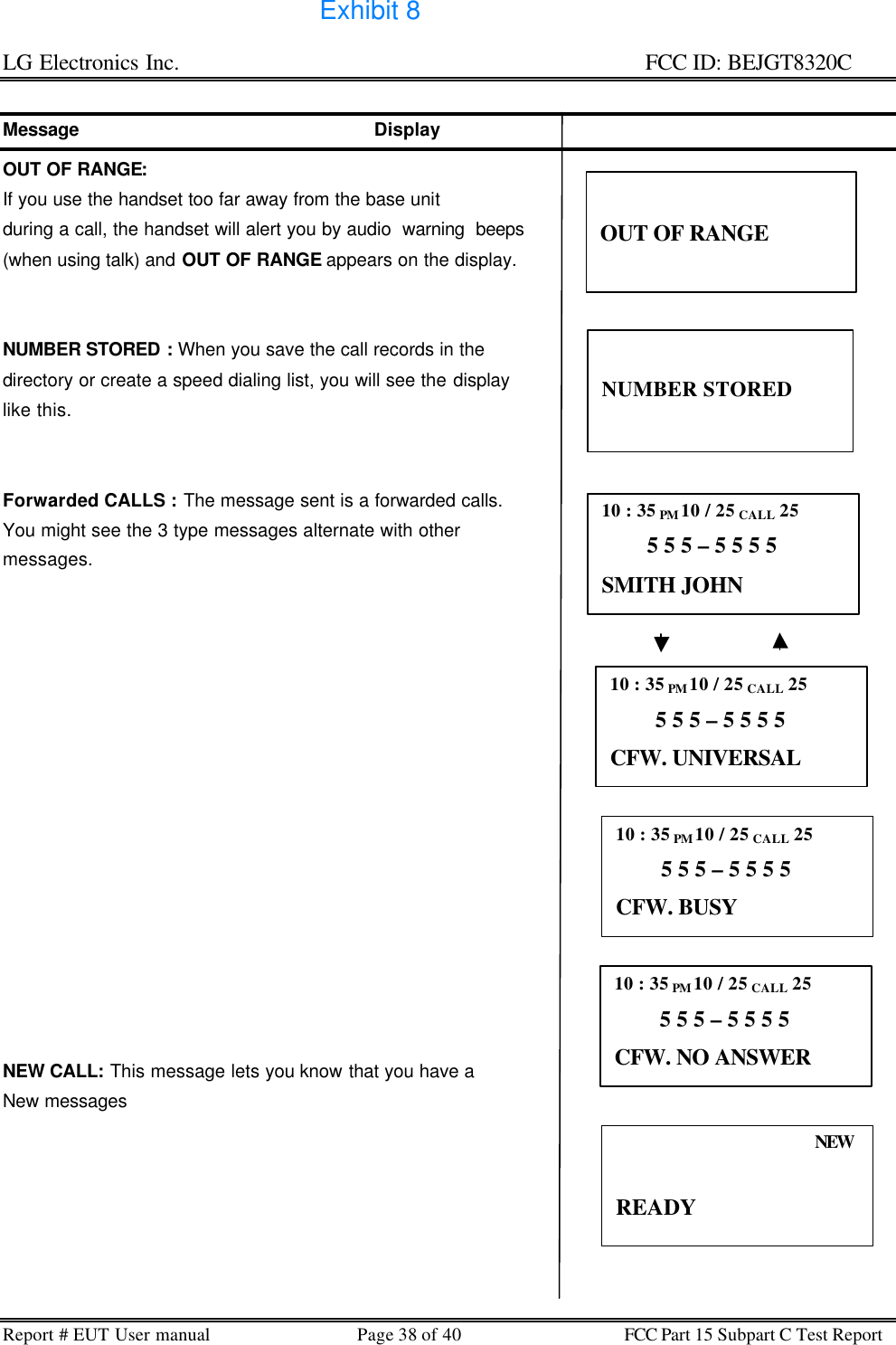 LG Electronics Inc.                                                                                                   FCC ID: BEJGT8320C Report # EUT User manual Page 38 of 40 FCC Part 15 Subpart C Test Report   Message                                                    Display OUT OF RANGE:  If you use the handset too far away from the base unit  during a call, the handset will alert you by audio  warning  beeps (when using talk) and OUT OF RANGE appears on the display.   NUMBER STORED : When you save the call records in the  directory or create a speed dialing list, you will see the display like this.   Forwarded CALLS : The message sent is a forwarded calls. You might see the 3 type messages alternate with other messages.                 NEW CALL: This message lets you know that you have a New messages    OUT OF RANGE 10 : 35 PM 10 / 25 CALL 25         5 5 5 – 5 5 5 5 SMITH JOHN 10 : 35 PM 10 / 25 CALL 25         5 5 5 – 5 5 5 5 CFW. UNIVERSAL 10 : 35 PM 10 / 25 CALL 25         5 5 5 – 5 5 5 5 CFW. BUSY 10 : 35 PM 10 / 25 CALL 25         5 5 5 – 5 5 5 5 CFW. NO ANSWER NEW  READY   NUMBER STORED Exhibit 8