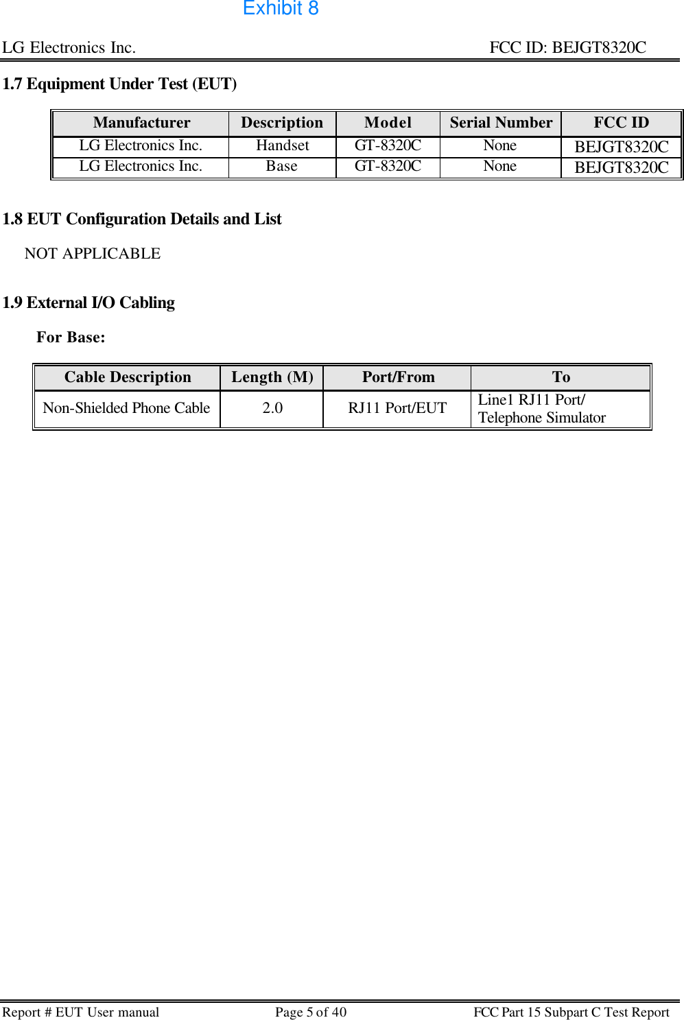 LG Electronics Inc.                                                                                                   FCC ID: BEJGT8320C Report # EUT User manual Page 5 of 40 FCC Part 15 Subpart C Test Report   1.7 Equipment Under Test (EUT)  Manufacturer Description Model Serial Number FCC ID LG Electronics Inc. Handset GT-8320C None BEJGT8320C LG Electronics Inc. Base GT-8320C None BEJGT8320C   1.8 EUT Configuration Details and List         NOT APPLICABLE   1.9 External I/O Cabling              For Base:   Cable Description Length (M) Port/From To Non-Shielded Phone Cable 2.0 RJ11 Port/EUT Line1 RJ11 Port/ Telephone Simulator    Exhibit 8