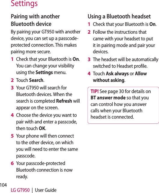 104 LG GT950  |  User GuideSettingsPairing with another Bluetooth deviceBy pairing your GT950 with another device, you can set up a passcode-protected connection. This makes pairing more secure.Check that your Bluetooth is On.  You can change your visibility using the Settings menu.Touch Search.Your GT950 will search for Bluetooth devices. When the search is completed Refresh will appear on the screen.Choose the device you want to pair with and enter a passcode, then touch OK.Your phone will then connect to the other device, on which you will need to enter the same passcode.Your passcode-protected Bluetooth connection is now ready.1 2 3 4 5 6 Using a Bluetooth headsetCheck that your Bluetooth is On.Follow the instructions that came with your headset to put it in pairing mode and pair your devices.The headset will be automatically switched to Headset profile.Touch Ask always or Allow without asking.TIP! See page 30 for details on BT answer mode so that you can control how you answer calls when your Bluetooth headset is connected.1 2 3 4 