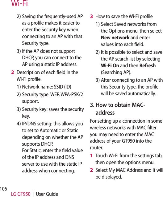 106 LG GT950  |  User GuideSaving the frequently-used AP as a profile makes it easier to enter the Security key when connecting to an AP with that Security type.If the AP does not support DHCP, you can connect to the AP using a static IP address.Description of each field in the Wi-Fi profile.Network name: SSID (ID)Security type: WEP, WPA-PSK/2 support.    Security key: saves the security key. IP/DNS setting: this allows you to set to Automatic or Static depending on whether the AP supports DHCP.  For Static, enter the field value of the IP address and DNS server to use with the static IP address when connecting.2)3)2 1)2)3)4)How to save the Wi-Fi profileSelect Saved networks from the Options menu, then select New network and enter values into each field.It is possible to select and save the AP search list by selecting Wi-Fi On and then Refresh (Searching AP).After connecting to an AP with this Security type, the profile will be saved automatically.3.  How to obtain MAC-address For setting up a connection in some wireless networks with MAC filter you may need to enter the MAC address of your GT950 into the router.Touch Wi-Fi from the settings tab, then open the options menu. Select My MAC Address and it will be displayed.3 1)2)3)1 2 Wi-Fi