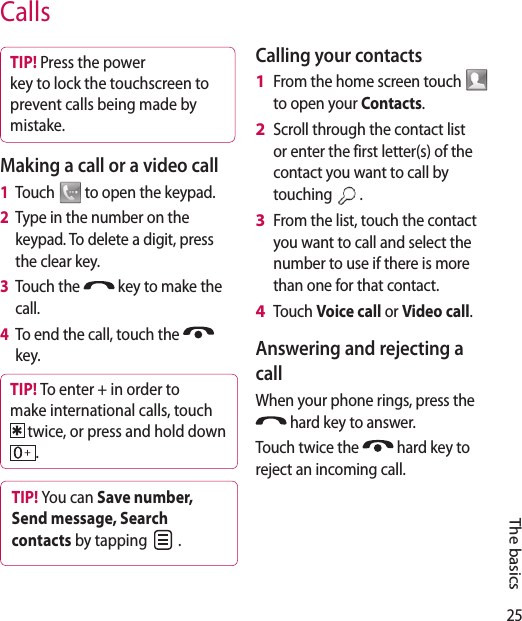 25CallsTIP! Press the power key to lock the touchscreen to prevent calls being made by mistake.Making a call or a video call1   Touch   to open the keypad.2   Type in the number on the keypad. To delete a digit, press the clear key.3   Touch the   key to make the call.4   To end the call, touch the   key.TIP! To enter + in order to make international calls, touch  twice, or press and hold down .TIP! You can Save number, Send message, Search contacts by tapping   .Calling your contactsFrom the home screen touch   to open your Contacts.Scroll through the contact list or enter the first letter(s) of the contact you want to call by touching  . From the list, touch the contact you want to call and select the number to use if there is more than one for that contact.Touch Voice call or Video call.Answering and rejecting a callWhen your phone rings, press the  hard key to answer.Touch twice the   hard key to reject an incoming call.1 2 3 4 The basics