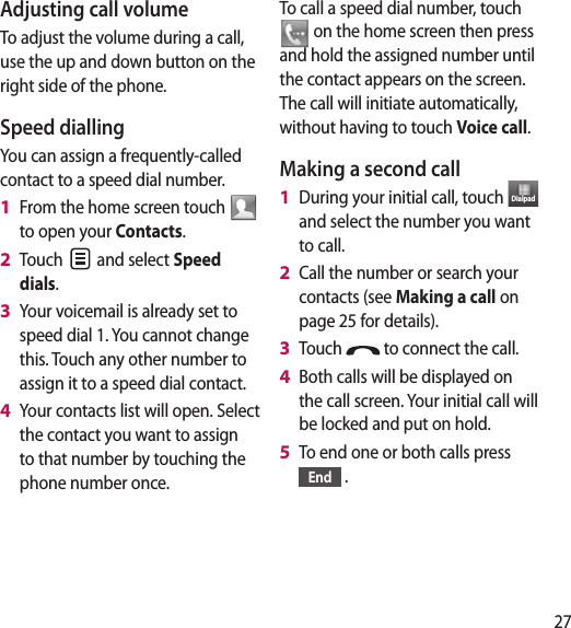 27Adjusting call volumeTo adjust the volume during a call, use the up and down button on the right side of the phone. Speed dialling You can assign a frequently-called contact to a speed dial number.From the home screen touch   to open your Contacts.Touch   and select Speed dials.Your voicemail is already set to speed dial 1. You cannot change this. Touch any other number to assign it to a speed dial contact.Your contacts list will open. Select the contact you want to assign to that number by touching the phone number once.1 2 3 4 To call a speed dial number, touch  on the home screen then press and hold the assigned number until the contact appears on the screen. The call will initiate automatically, without having to touch Voice call.Making a second callDuring your initial call, touch  Dialpad  and select the number you want to call.Call the number or search your contacts (see Making a call on page 25 for details).Touch   to connect the call.Both calls will be displayed on the call screen. Your initial call will be locked and put on hold.To end one or both calls press End  .1 2 3 4 5 