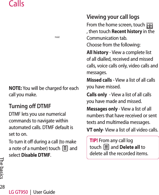28 LG GT950  |  User GuideCallsConnect EndHoldContacts DialpadMemoNOTE: You will be charged for each call you make.Turning off DTMFDTMF lets you use numerical commands to navigate within automated calls. DTMF default is set to on. To turn it off during a call (to make a note of a number) touch   and select Disable DTMF.Viewing your call logsFrom the home screen, touch , then touch Recent history in the Communication tab.   Choose from the following:All history - View a complete list of all dialled, received and missed calls, voice calls only, video calls and messages.Missed calls - View a list of all calls you have missed.Calls only  - View a list of all calls you have made and missed.Messages only - View a list of all numbers that have received or sent texts and multimedia messages.VT only- View a list of all video calls.TIP! From any call log touch   and Delete all to delete all the recorded items.The basics