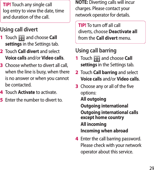 29TIP! Touch any single call log entry to view the date, time and duration of the call.Using call divertTouch   and choose Call settings in the Settings tab.Touch Call divert and select Voice calls and/or Video calls.Choose whether to divert all call, when the line is busy, when there is no answer or when you cannot be contacted.Touch Activate to activate.Enter the number to divert to.1 2 3 4 5 NOTE: Diverting calls will incur charges. Please contact your network operator for details.TIP! To turn o all call diverts, choose Deactivate all from the Call divert menu.Using call barringTouch   and choose Call settings in the Settings tab.Touch Call barring and select Voice calls and/or Video calls.Choose any or all of the five options:All outgoingOutgoing internationalOutgoing international calls except home countryAll incomingIncoming when abroadEnter the call barring password. Please check with your network operator about this service. 1 2 3 4 
