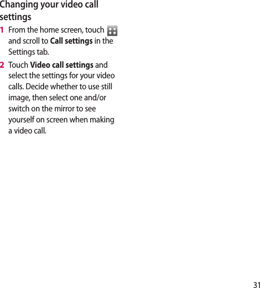 31Changing your video call settingsFrom the home screen, touch   and scroll to Call settings in the Settings tab. Touch Video call settings and select the settings for your video calls. Decide whether to use still image, then select one and/or switch on the mirror to see yourself on screen when making a video call.1 2 