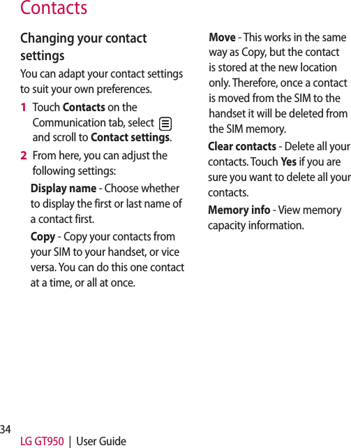 34 LG GT950  |  User GuideContactsChanging your contact settingsYou can adapt your contact settings to suit your own preferences.Touch Contacts on the Communication tab, select   and scroll to Contact settings.From here, you can adjust the following settings:Display name - Choose whether to display the first or last name of a contact first.Copy - Copy your contacts from your SIM to your handset, or vice versa. You can do this one contact at a time, or all at once. 1 2 Move - This works in the same way as Copy, but the contact is stored at the new location only. Therefore, once a contact is moved from the SIM to the handset it will be deleted from the SIM memory.Clear contacts - Delete all your contacts. Touch Yes if you are sure you want to delete all your contacts.Memory info - View memory capacity information.