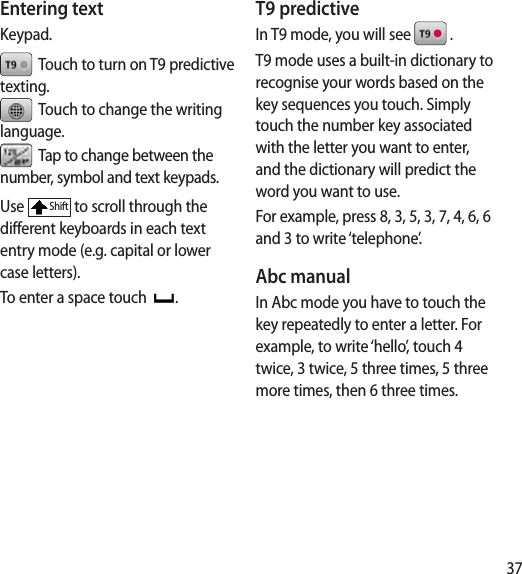 37Entering textKeypad.  Touch to turn on T9 predictive texting.  Touch to change the writing language.  Tap to change between the number, symbol and text keypads. Use Shift to scroll through the different keyboards in each text entry mode (e.g. capital or lower case letters).To enter a space touch  .T9 predictiveIn T9 mode, you will see   .T9 mode uses a built-in dictionary to recognise your words based on the key sequences you touch. Simply touch the number key associated with the letter you want to enter, and the dictionary will predict the word you want to use. For example, press 8, 3, 5, 3, 7, 4, 6, 6 and 3 to write ‘telephone’.Abc manualIn Abc mode you have to touch the key repeatedly to enter a letter. For example, to write ‘hello’, touch 4 twice, 3 twice, 5 three times, 5 three more times, then 6 three times.