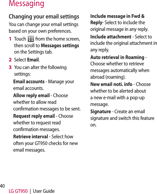 40 LG GT950  |  User GuideChanging your email settingsYou can change your email settings based on your own preferences.Touch   from the home screen, then scroll to Messages settings on the Settings tab.Select Email.You can alter the following settings:Email accounts - Manage your email accounts.Allow reply email - Choose whether to allow read confirmation messages to be sent.Request reply email - Choose whether to request read confirmation messages.Retrieve interval - Select how often your GT950 checks for new email messages.1 2 3 Include message in Fwd &amp; Reply- Select to include the original message in any reply.Include attachment - Select to include the original attachment in any reply.Auto retrieval in Roaming -  Choose whether to retrieve messages automatically when abroad (roaming).New email noti. info - Choose whether to be alerted about a new e-mail with a pop-up message.Signature - Create an email signature and switch this feature on.Messaging