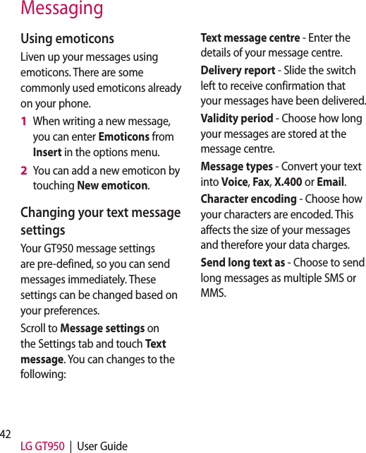 42 LG GT950  |  User GuideMessagingUsing emoticonsLiven up your messages using emoticons. There are some commonly used emoticons already on your phone.When writing a new message, you can enter Emoticons from Insert in the options menu.You can add a new emoticon by touching New emoticon.Changing your text message settingsYour GT950 message settings are pre-defined, so you can send messages immediately. These settings can be changed based on your preferences.Scroll to Message settings on the Settings tab and touch Text message. You can changes to the following:1 2 Text message centre - Enter the details of your message centre.Delivery report - Slide the switch left to receive confirmation that your messages have been delivered.Validity period - Choose how long your messages are stored at the message centre.Message types - Convert your text into Voice, Fax, X.400 or Email.Character encoding - Choose how your characters are encoded. This affects the size of your messages and therefore your data charges.Send long text as - Choose to send long messages as multiple SMS or MMS.