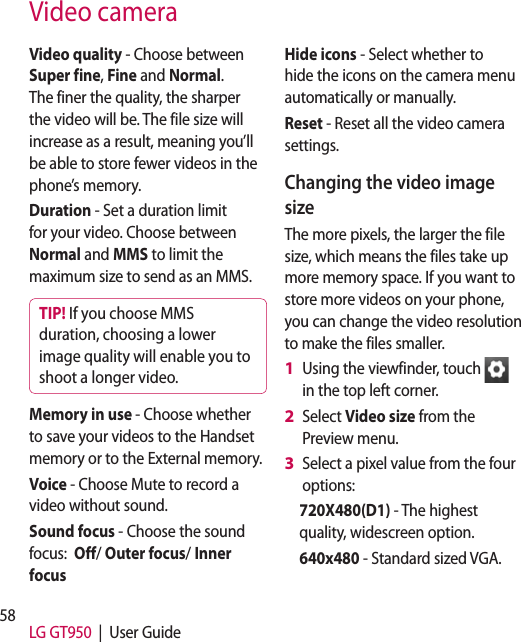 58 LG GT950  |  User GuideVideo cameraVideo quality - Choose between Super fine, Fine and Normal. The finer the quality, the sharper the video will be. The file size will increase as a result, meaning you’ll be able to store fewer videos in the phone’s memory.Duration - Set a duration limit for your video. Choose between Normal and MMS to limit the maximum size to send as an MMS.TIP! If you choose MMS duration, choosing a lower image quality will enable you to shoot a longer video.Memory in use - Choose whether to save your videos to the Handset memory or to the External memory.Voice - Choose Mute to record a video without sound.Sound focus - Choose the sound focus:  Off/ Outer focus/ Inner focus Hide icons - Select whether to hide the icons on the camera menu automatically or manually.Reset - Reset all the video camera settings. Changing the video image sizeThe more pixels, the larger the file size, which means the files take up more memory space. If you want to store more videos on your phone, you can change the video resolution to make the files smaller.Using the viewfinder, touch   in the top left corner.Select Video size from the Preview menu.Select a pixel value from the four options:720X480(D1) - The highest quality, widescreen option.640x480 - Standard sized VGA. 1 2 3 