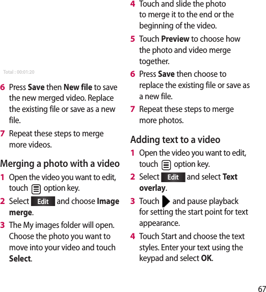 67SaveEffectPreviewMovie editor &gt; MergeFile name 1Duration : 00:00:40 File name 4Duration : 00:00:40 Total : 00:01:20Press Save then New file to save the new merged video. Replace the existing file or save as a new file.Repeat these steps to merge more videos.Merging a photo with a videoOpen the video you want to edit, touch   option key.Select  Edit  and choose Image merge.The My images folder will open. Choose the photo you want to move into your video and touch Select.6 7 1 2 3 Touch and slide the photo to merge it to the end or the beginning of the video.Touch Preview to choose how the photo and video merge together.Press Save then choose to replace the existing file or save as a new file.Repeat these steps to merge more photos.Adding text to a videoOpen the video you want to edit, touch   option key.Select  Edit  and select Text overlay.Touch   and pause playback for setting the start point for text appearance.Touch Start and choose the text styles. Enter your text using the keypad and select OK. 4 5 6 7 1 2 3 4 