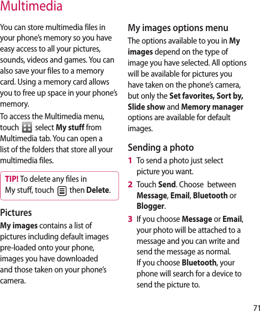 71You can store multimedia files in your phone’s memory so you have easy access to all your pictures, sounds, videos and games. You can also save your files to a memory card. Using a memory card allows you to free up space in your phone’s memory.To access the Multimedia menu, touch   select My stuff from Multimedia tab. You can open a list of the folders that store all your multimedia files.TIP! To delete any les in My stu, touch   then Delete. Pictures My images contains a list of pictures including default images pre-loaded onto your phone, images you have downloaded and those taken on your phone’s camera.My images options menuThe options available to you in My images depend on the type of image you have selected. All options will be available for pictures you have taken on the phone’s camera, but only the Set favorites, Sort by, Slide show and Memory manager options are available for default images.Sending a photoTo send a photo just select picture you want.Touch Send. Choose  between Message, Email, Bluetooth or Blogger.If you choose Message or Email, your photo will be attached to a message and you can write and send the message as normal. If you choose Bluetooth, your phone will search for a device to send the picture to. 1 2 3 Multimedia