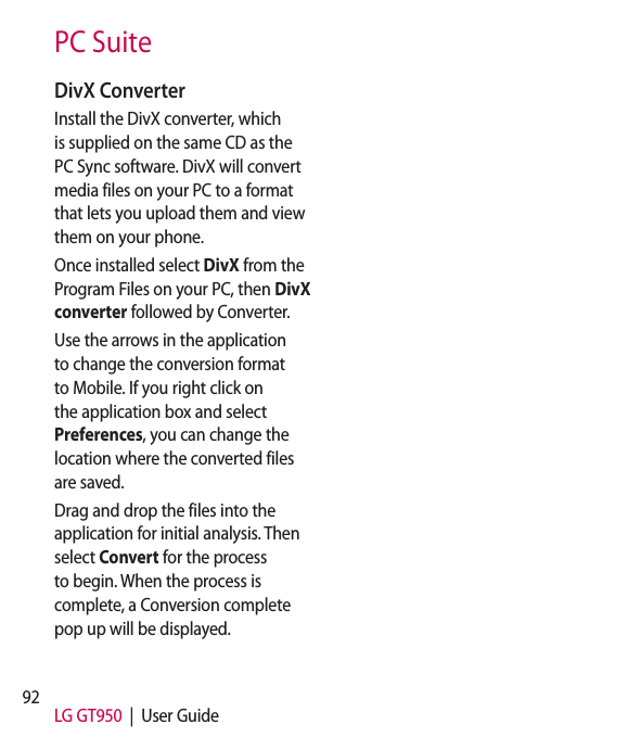 92 LG GT950  |  User GuidePC SuiteDivX ConverterInstall the DivX converter, which is supplied on the same CD as the PC Sync software. DivX will convert media files on your PC to a format that lets you upload them and view them on your phone.Once installed select DivX from the Program Files on your PC, then DivX converter followed by Converter.Use the arrows in the application to change the conversion format to Mobile. If you right click on the application box and select Preferences, you can change the location where the converted files are saved.Drag and drop the files into the application for initial analysis. Then select Convert for the process to begin. When the process is complete, a Conversion complete pop up will be displayed.