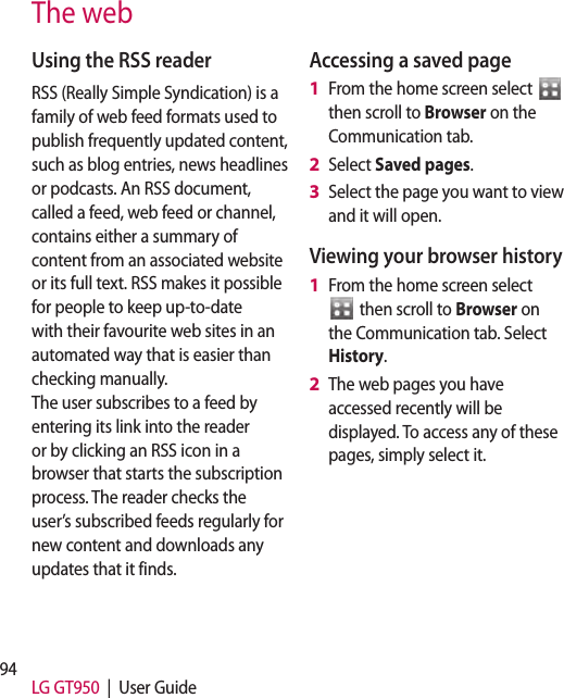 94 LG GT950  |  User GuideUsing the RSS readerRSS (Really Simple Syndication) is a family of web feed formats used to publish frequently updated content, such as blog entries, news headlines or podcasts. An RSS document, called a feed, web feed or channel, contains either a summary of content from an associated website or its full text. RSS makes it possible for people to keep up-to-date with their favourite web sites in an automated way that is easier than checking manually.  The user subscribes to a feed by entering its link into the reader or by clicking an RSS icon in a browser that starts the subscription process. The reader checks the user’s subscribed feeds regularly for new content and downloads any updates that it finds.Accessing a saved pageFrom the home screen select   then scroll to Browser on the Communication tab.Select Saved pages.Select the page you want to view and it will open.Viewing your browser historyFrom the home screen select  then scroll to Browser on the Communication tab. Select History.The web pages you have accessed recently will be displayed. To access any of these pages, simply select it.1 2 3 1 2 The web