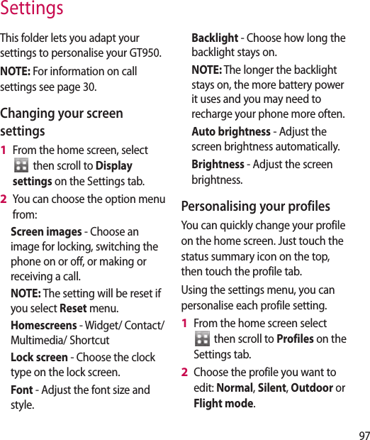 97SettingsThis folder lets you adapt your settings to personalise your GT950.NOTE: For information on call settings see page 30.Changing your screen settingsFrom the home screen, select   then scroll to Display settings on the Settings tab.You can choose the option menu from: Screen images - Choose an image for locking, switching the phone on or off, or making or receiving a call.NOTE: The setting will be reset if you select Reset menu.Homescreens - Widget/ Contact/Multimedia/ ShortcutLock screen - Choose the clock type on the lock screen.Font - Adjust the font size and style.1 2 Backlight - Choose how long the backlight stays on.NOTE: The longer the backlight stays on, the more battery power it uses and you may need to recharge your phone more often.Auto brightness - Adjust the screen brightness automatically. Brightness - Adjust the screen brightness.Personalising your profilesYou can quickly change your profile on the home screen. Just touch the status summary icon on the top, then touch the profile tab. Using the settings menu, you can personalise each profile setting.From the home screen select   then scroll to Profiles on the Settings tab.Choose the profile you want to edit: Normal, Silent, Outdoor or Flight mode.1 2 