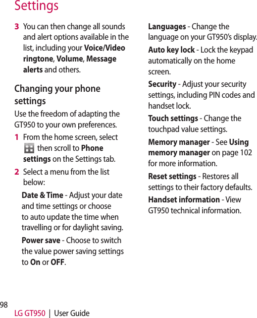 98 LG GT950  |  User GuideYou can then change all sounds and alert options available in the list, including your Voice/Video ringtone, Volume, Message alerts and others.Changing your phone settingsUse the freedom of adapting the GT950 to your own preferences.From the home screen, select   then scroll to Phone settings on the Settings tab.Select a menu from the list below:Date &amp; Time - Adjust your date and time settings or choose to auto update the time when travelling or for daylight saving.Power save - Choose to switch the value power saving settings to On or OFF.3 1 2 Languages - Change the language on your GT950’s display.Auto key lock - Lock the keypad automatically on the home screen.Security - Adjust your security settings, including PIN codes and handset lock.Touch settings - Change the touchpad value settings.Memory manager - See Using memory manager on page 102 for more information.Reset settings - Restores all settings to their factory defaults.Handset information - View GT950 technical information.Settings