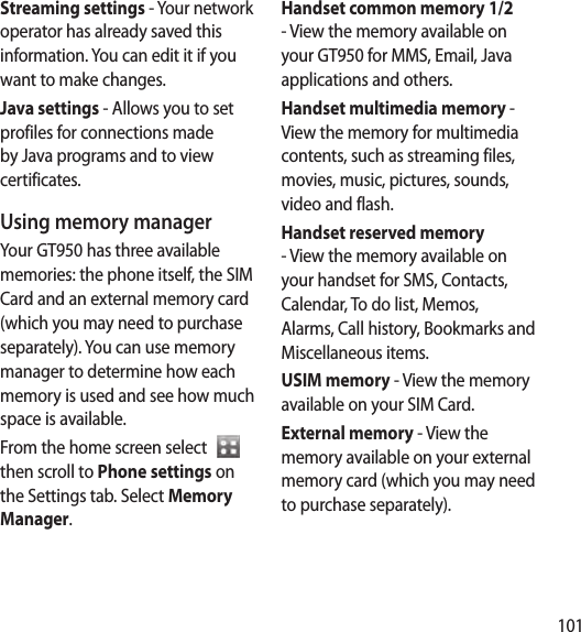 101Streaming settings - Your network operator has already saved this information. You can edit it if you want to make changes.Java settings - Allows you to set profiles for connections made by Java programs and to view certificates.Using memory managerYour GT950 has three available memories: the phone itself, the SIM Card and an external memory card (which you may need to purchase separately). You can use memory manager to determine how each memory is used and see how much space is available.From the home screen select    then scroll to Phone settings on the Settings tab. Select Memory Manager.Handset common memory 1/2 - View the memory available on your GT950 for MMS, Email, Java applications and others.Handset multimedia memory -  View the memory for multimedia contents, such as streaming files, movies, music, pictures, sounds, video and flash.Handset reserved memory - View the memory available on your handset for SMS, Contacts, Calendar, To do list, Memos, Alarms, Call history, Bookmarks and Miscellaneous items.USIM memory - View the memory available on your SIM Card.External memory - View the memory available on your external memory card (which you may need to purchase separately).