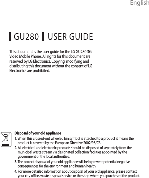  EnglishUSER GUIDEGU280This document is the user guide for the LG GU280 3G Video Mobile Phone. All rights for this document are reserved by LG Electronics. Copying, modifying and distributing this document without the consent of LG Electronics are prohibited.Disposal of your old appliance1.  When this crossed-out wheeled bin symbol is attached to a product it means the product is covered by the European Directive 2002/96/CE.2.  All electrical and electronic products should be disposed of separately from the municipal waste stream via designated collection facilities appointed by the government or the local authorities.3.  The correct disposal of your old appliance will help prevent potential negative consequences for the environment and human health.4.  For more detailed information about disposal of your old appliance, please contact your city office, waste disposal service or the shop where you purchased the product.