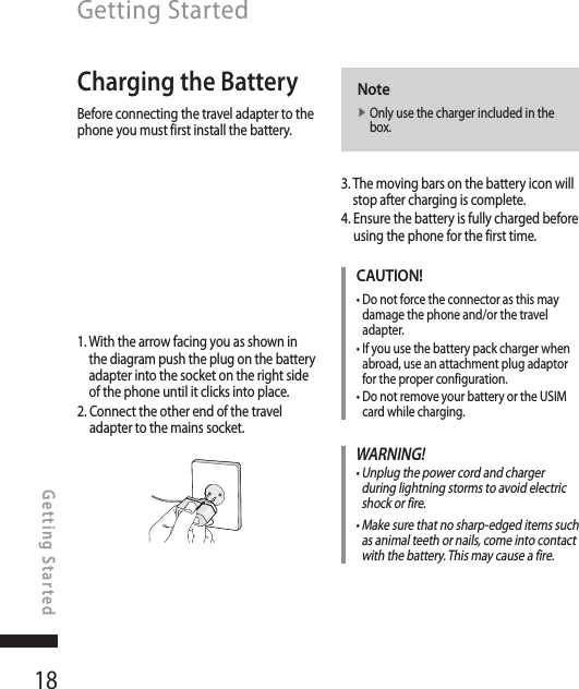 18Getting StartedGetting StartedCharging the BatteryBefore connecting the travel adapter to the phone you must first install the battery.1.  With the arrow facing you as shown in the diagram push the plug on the battery adapter into the socket on the right side of the phone until it clicks into place.2.  Connect the other end of the travel adapter to the mains socket.Notev  Only use the charger included in the box.3.  The moving bars on the battery icon will stop after charging is complete.4.  Ensure the battery is fully charged before using the phone for the first time.CAUTION!•  Do not force the connector as this may damage the phone and/or the travel adapter.•  If you use the battery pack charger when abroad, use an attachment plug adaptor for the proper configuration.•  Do not remove your battery or the USIM card while charging.WARNING!•  Unplug the power cord and charger during lightning storms to avoid electric shock or fire.•  Make sure that no sharp-edged items such as animal teeth or nails, come into contact with the battery. This may cause a fire.