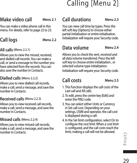 29Calling [Menu 2]Make video call  Menu 2.1You can make a video phone call in this menu. For details, refer to page 22 to 23.Call logs Menu 2.2All calls (Menu 2.2.1)Allows you to view the missed, received, and dialled call records. You can make a call, or send a message to the number you have selected from the records. You can also save the number in Contacts.Dialled calls (Menu 2.2.2)Allows you to view dialled call records, make a call, send a message, and save the number in Contacts.Received calls (Menu 2.2.3)Allows you to view received call records, make a call, send a message, and save the number in Contacts.Missed calls (Menu 2.2.4)Allows you to view missed call records, make a call, send a message, and save the number in Contacts.Call durations Menu 2.3You can view call time by types. Press the left soft key [Options] to choose either partial initialisation or entire initialisation. Initialization will require your Security code.Data volume  Menu 2.4Allows you to check the sent, received and all data volume transferred. Press the left soft key to choose entire initialization , or selected volume type initialization.Initialisation will require your Security code.Call costs  Menu 2.51.  This function displays the call costs of the Last call and All calls.2.  To edit, press the centre key [Edit] and enter the PIN2 code.3.  You can select either Units or Currency in Set call cost. Depending on your settings, USIM and operator, the call cost is displayed during a call.4.  In the Set limit configuration, select On to configure the cost limit. When a cost limit is configured, and the call costs reach the limit, making a call will not be allowed.Calling