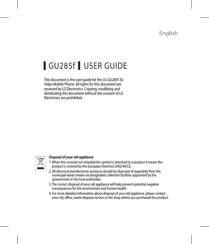 EnglishUSER GUIDEGU285fThis document is the user guide for the LG GU285f 3G Video Mobile Phone. All rights for this document are reserved by LG Electronics. Copying, modifying and distributing this document without the consent of LG Electronics are prohibited.Disposal of your old appliance1.  When this crossed-out wheeled bin symbol is attached to a product it means the product is covered by the European Directive 2002/96/CE.2.  All electrical and electronic products should be disposed of separately from the municipal waste stream via designated collection facilities appointed by the government or the local authorities.3.  The correct disposal of your old appliance will help prevent potential negative consequences for the environment and human health.4.  For more detailed information about disposal of your old appliance, please contact your city office, waste disposal service or the shop where you purchased the product.