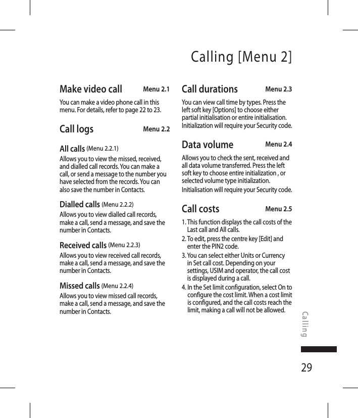 29Calling [Menu 2]Make video call  Menu 2.1You can make a video phone call in this menu. For details, refer to page 22 to 23.Call logs Menu 2.2All calls (Menu 2.2.1)Allows you to view the missed, received, and dialled call records. You can make a call, or send a message to the number you have selected from the records. You can also save the number in Contacts.Dialled calls (Menu 2.2.2)Allows you to view dialled call records, make a call, send a message, and save the number in Contacts.Received calls (Menu 2.2.3)Allows you to view received call records, make a call, send a message, and save the number in Contacts.Missed calls (Menu 2.2.4)Allows you to view missed call records, make a call, send a message, and save the number in Contacts.Call durations Menu 2.3You can view call time by types. Press the left soft key [Options] to choose either partial initialisation or entire initialisation. Initialization will require your Security code.Data volume  Menu 2.4Allows you to check the sent, received and all data volume transferred. Press the left soft key to choose entire initialization , or selected volume type initialization.Initialisation will require your Security code.Call costs  Menu 2.51.  This function displays the call costs of the Last call and All calls.2.  To edit, press the centre key [Edit] and enter the PIN2 code.3.  You can select either Units or Currency in Set call cost. Depending on your settings, USIM and operator, the call cost is displayed during a call.4.  In the Set limit configuration, select On to configure the cost limit. When a cost limit is configured, and the call costs reach the limit, making a call will not be allowed.Calling