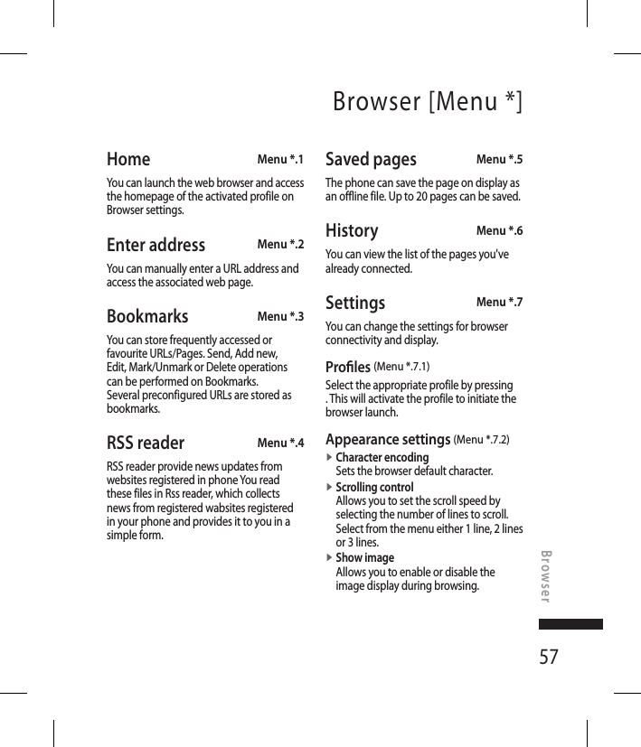 57Home  Menu *.1You can launch the web browser and access the homepage of the activated profile on Browser settings.Enter address  Menu *.2You can manually enter a URL address and access the associated web page.Bookmarks  Menu *.3You can store frequently accessed or favourite URLs/Pages. Send, Add new, Edit, Mark/Unmark or Delete operations can be performed on Bookmarks. Several preconfigured URLs are stored as bookmarks.RSS reader  Menu *.4RSS reader provide news updates from websites registered in phone You read these files in Rss reader, which collects news from registered wabsites registered in your phone and provides it to you in a simple form.Saved pages Menu *.5The phone can save the page on display as an offline file. Up to 20 pages can be saved.History  Menu *.6You can view the list of the pages you&apos;ve already connected.Settings  Menu *.7You can change the settings for browser connectivity and display.Pro les (Menu *.7.1)Select the appropriate profile by pressing . This will activate the profile to initiate the browser launch.Appearance settings (Menu *.7.2)v  Character encodingSets the browser default character. v  Scrolling controlAllows you to set the scroll speed by selecting the number of lines to scroll. Select from the menu either 1 line, 2 lines or 3 lines.v  Show imageAllows you to enable or disable the image display during browsing.Browser [Menu *]Browser