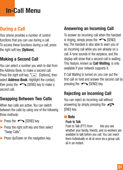 21In-Call Menu During a CallYour phone provides a number of control functions that you can use during a call. To access these functions during a call, press the right soft key [Options].Making a Second CallYou can select a number you wish to dial from the Address Book, to make a second call. Press the right soft key   [Options], then select Address Book. Highlight the contact, then press the  [SEND] key to make a second call. Swapping Between Two CallsWhen two calls are active. You can switch between the calls by using one of the following three methods:► Press the  [SEND] key.►  Press the right soft key and then select “Swap Calls”.► Press Up/Down on the navigation key.Answering an Incoming CallTo answer an incoming call when the handset is ringing, simply press the  [SEND] key. The handset is also able to warn you of an incoming call while you are already on a call. A tone sounds in the earpiece, and the display will show that a second call is waiting. This feature, known as Call Waiting, is only available if your network supports it.If Call Waiting is turned on, you can put the first call on hold and answer the second call by pressing the  [SEND] key.Rejecting an Incoming CallYou can reject an incoming call without answering by simply pressing the [END] key. NotePush to TalkPush to Talk (PTT) from AT&amp;T lets you see whether your family, friends, and co-workers are available to talk before you call. You can reach them individually or all at once via a group call, all in an instant. 