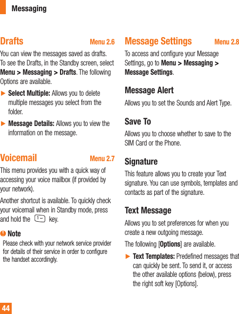 Drafts Menu 2.6You can view the messages saved as drafts. To see the Drafts, in the Standby screen, select Menu &gt; Messaging &gt; Drafts. The following Options are available.►  Select Multiple: Allows you to delete multiple messages you select from the folder.►  Message Details: Allows you to view the information on the message. Voicemail Menu 2.7This menu provides you with a quick way of accessing your voice mailbox (if provided by your network).Another shortcut is available. To quickly check your voicemail when in Standby mode, press and hold the   key. NotePlease check with your network service provider for details of their service in order to configure the handset accordingly.Message Settings Menu 2.8To access and configure your Message Settings, go to Menu &gt; Messaging &gt; Message Settings.Message AlertAllows you to set the Sounds and Alert Type.Save ToAllows you to choose whether to save to the SIM Card or the Phone.SignatureThis feature allows you to create your Text signature. You can use symbols, templates and contacts as part of the signature.Text MessageAllows you to set preferences for when you create a new outgoing message.The following [Options] are available.►  Text Templates: Predefined messages that can quickly be sent. To send it, or access the other available options (below), press the right soft key [Options].Messaging44