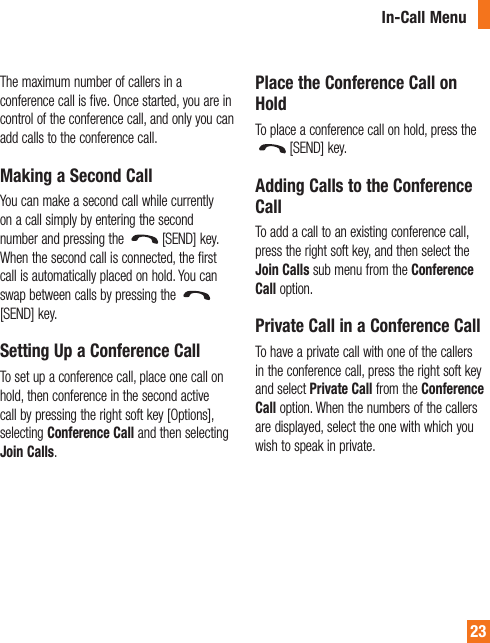 In-Call Menu23The maximum number of callers in a conference call is five. Once started, you are in control of the conference call, and only you can add calls to the conference call.Making a Second CallYou can make a second call while currently on a call simply by entering the second number and pressing the  [SEND] key. When the second call is connected, the first call is automatically placed on hold. You can swap between calls by pressing the [SEND] key.Setting Up a Conference CallTo set up a conference call, place one call on hold, then conference in the second active call by pressing the right soft key [Options], selecting Conference Call and then selecting Join Calls.Place the Conference Call on HoldTo place a conference call on hold, press the [SEND] key.Adding Calls to the Conference CallTo add a call to an existing conference call, press the right soft key, and then select the Join Calls sub menu from the Conference Call option.Private Call in a Conference CallTo have a private call with one of the callers in the conference call, press the right soft key and select Private Call from the Conference Call option. When the numbers of the callers are displayed, select the one with which you wish to speak in private.