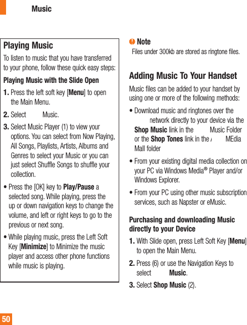  Playing  MusicTo listen to music that you have transferred to your phone, follow these quick easy steps:Playing Music with the Slide OpenPress the left soft key [Menu] to open the Main Menu. Select AT&amp;T Music.Select Music Player (1) to view your options. You can select from Now Playing, All Songs, Playlists, Artists, Albums and Genres to select your Music or you can just select Shuffle Songs to shuffle your collection.•  Press the [OK] key to Play/Pause a selected song. While playing, press the up or down navigation keys to change the volume, and left or right keys to go to the previous or next song.•  While playing music, press the Left Soft Key [Minimize] to Minimize the music player and access other phone functions while music is playing.1.2.3. NoteFiles under 300kb are stored as ringtone files.Adding Music To Your HandsetMusic files can be added to your handset by using one or more of the following methods:•  Download music and ringtones over the AT&amp;T network directly to your device via the Shop Music link in the AT&amp;T Music Folder or the Shop Tones link in the AT&amp;T MEdia Mall folder•  From your existing digital media collection on your PC via Windows Media® Player and/or Windows Explorer.•  From your PC using other music subscription services, such as Napster or eMusic.Purchasing and downloading Music directly to your DeviceWith Slide open, press Left Soft Key [Menu] to open the Main Menu.Press (6) or use the Navigation Keys to select AT&amp;T Music.Select Shop Music (2).1.2.3.AT&amp;T Music50